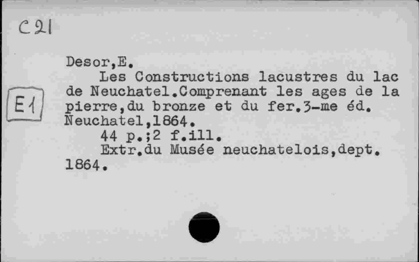 ﻿Desor,Е.
Les Constructions lacustres du lac de Neuchâtel.Comprenant les ages de la pierre,du bronze et du Тег.З-^е éd. Neuchâtel,1864.
44 p.;2 f.ill.
Extr.du Musée neuchatelois,dept. 1864.